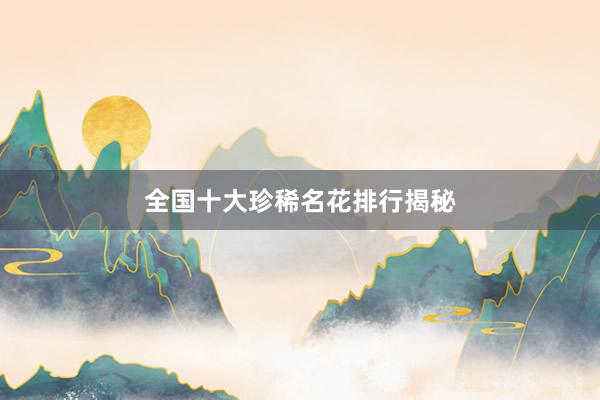 全国十大珍稀名花排行揭秘