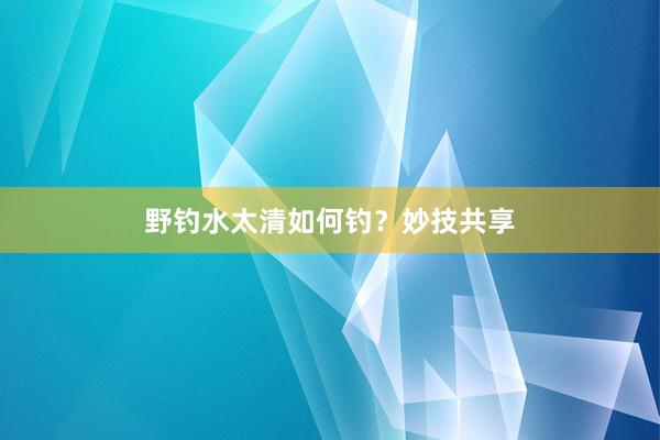 野钓水太清如何钓？妙技共享