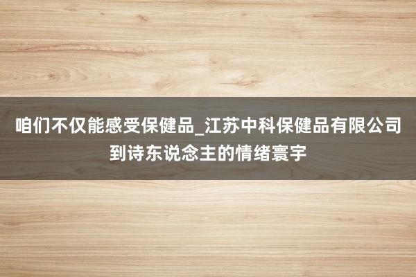 咱们不仅能感受保健品_江苏中科保健品有限公司到诗东说念主的情绪寰宇