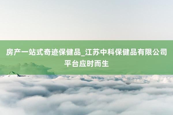 房产一站式奇迹保健品_江苏中科保健品有限公司平台应时而生
