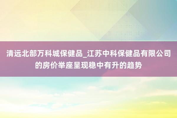 清远北部万科城保健品_江苏中科保健品有限公司的房价举座呈现稳中有升的趋势
