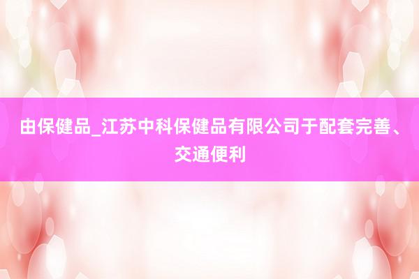 由保健品_江苏中科保健品有限公司于配套完善、交通便利