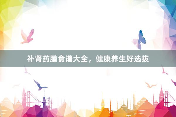 补肾药膳食谱大全，健康养生好选拔